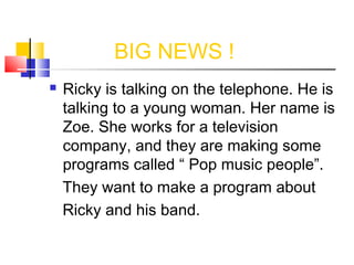 BIG NEWS !


Ricky is talking on the telephone. He is
talking to a young woman. Her name is
Zoe. She works for a television
company, and they are making some
programs called “ Pop music people”.
They want to make a program about
Ricky and his band.

 