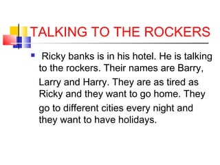 TALKING TO THE ROCKERS


Ricky banks is in his hotel. He is talking
to the rockers. Their names are Barry,
Larry and Harry. They are as tired as
Ricky and they want to go home. They
go to different cities every night and
they want to have holidays.

 