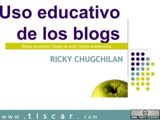 Uso educativo
  de los blogs
    Blogs docentes | blogs de aula | blogs académicos


                   RICKY CHUGCHILAN




www .   t i s c a r .                 com
 