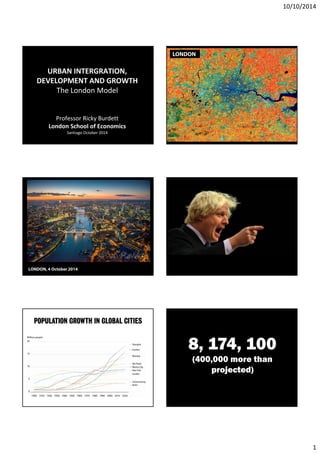 10/10/2014 
1 
URBAN INTERGRATION, 
DEVELOPMENT AND GROWTH 
The London Model 
Professor Ricky Burdett 
London School of Economics 
Santiago October 2014 
LONDON 
LONDON, 4 October 2014 
POPULATION GROWTH IN GLOBAL CITIES 
8, 174, 100 
(400,000 more than 
projected) 
 