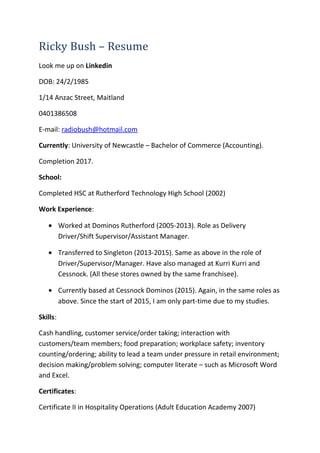 Ricky Bush – Resume
Look me up on Linkedin
DOB: 24/2/1985
1/14 Anzac Street, Maitland
0401386508
E-mail: radiobush@hotmail.com
Currently: University of Newcastle – Bachelor of Commerce (Accounting).
Completion 2017.
School:
Completed HSC at Rutherford Technology High School (2002)
Work Experience:
• Worked at Dominos Rutherford (2005-2013). Role as Delivery
Driver/Shift Supervisor/Assistant Manager.
• Transferred to Singleton (2013-2015). Same as above in the role of
Driver/Supervisor/Manager. Have also managed at Kurri Kurri and
Cessnock. (All these stores owned by the same franchisee).
• Currently based at Cessnock Dominos (2015). Again, in the same roles as
above. Since the start of 2015, I am only part-time due to my studies.
Skills:
Cash handling, customer service/order taking; interaction with
customers/team members; food preparation; workplace safety; inventory
counting/ordering; ability to lead a team under pressure in retail environment;
decision making/problem solving; computer literate – such as Microsoft Word
and Excel.
Certificates:
Certificate II in Hospitality Operations (Adult Education Academy 2007)
 