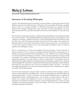 RickyJ.Lebrun
(305) 610-5241 |RICKYLEBRUN@GMAIL.COM
Statement of Teaching Philosophy
I believe the fundamental goal of teaching is to foster learning. Learning takes place in many
different circumstancesand frameworks. Although everyoneis capableof learning, a student's
desire to learn is a vital pre-condition to effectively mastering new concepts and skills.
Humans have multiple learning styles: some learn best in lecture atmospheres, some are
motivated by discussion, and others absorb best when they read and reflect on what they have
read.
The classroom setting can encourage or inhibit learning depending on the dominant learning
style of each student. Accommodating different learning styles creates an atmosphere that is
conducive to learning. Students take many of their learning habits from the instructors that
they like most, and if the instructor doesn't show interest in the subject and a passion for
learning, students are less likely to put forth the effort to learn in that class. As an instructor,
it is my job to convince students of his or her knowledge and abilities so they can show an
eagerness and willingness to learn.
The of an instructor, is to create an atmosphere that fosters learning. I wish to become an
instructor because I have a passion for guiding students through the learning process, in
addition to having a passion for the material Ipresent. One of the best ways to foster learning
is to demonstrate those feelingsto my students. I willencourage learning by creatinga relaxed
environment for students, stimulating conversation about concepts being presented and
organizing material in a way that makes it easiest to understand. I treat subject matter as
interconnected, emphasizingthateverythingstudents are learningfits together into a universal
understandingof theworld, from whichtheydeveloptheirpersonal ideology. Finally, Ibelieve
that respect for my students is one of the most important things I can show - not only to
encourage their openness to the material I am presenting, but also to inspire them to respect
each other and all other humans.
One of the most important concepts I hope to impart to students is that learning is a process
thatnever ends and comes in multiplefacets. For me, the learningprocess includesimproving
myself professionally. I want to read more about formal learning theories to expand my
understanding of how learning takes place. As I continue to instruct classes, I also aim to
enhance my comfort and confidence in front of classrooms and audiences. I plan to
experiment with different methods and means of presenting information to classes in order
to improve the learning atmosphere I create for students. This is true in both the traditional
and online learning environments.
 