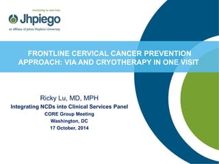 Ricky Lu, MD, MPH 
Integrating NCDs into Clinical Services Panel 
CORE Group Meeting 
Washington, DC 
17 October, 2014 
FRONTLINE CERVICAL CANCER PREVENTION APPROACH: VIA AND CRYOTHERAPY IN ONE VISIT  