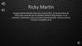 Ricky Martin
Enrique Martín Morales (San Juan, Puerto Rico, 24 de diciembre de
1971) más conocido por su nombre artístico Ricky Martin, es un
cantante, compositor, actor y escritor puertorriqueño. Inició su carrera
musical a mediados de la
 