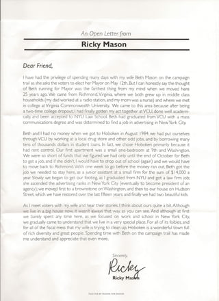 An Open Letter from
                                  Ricky Mason


Dear Friend,
I have had the privilege of spending many days with my wife Beth Mason on the campaign
trail as she asksthe voters to elect her Mayor on May 12th. But I can honestly saythe thought
of Beth running for Mayor was the farthest thing from my mind when we moved here
25 years ago.We came from Richmond, Virginia, where we both grew up in middle class
households (my dad worked at a radio station, and my mom was a nurse) and where we met
in college at Virginia Commonwealth University. We came to this area because after being
a two-time college dropout, I had finally gotten my act together atVCU, done well acaderni-
cally,and been accepted to NYU Law School. Beth had graduated from VCU with a mass
communications degree and was determined to find a job in advertising in New York City.

Beth and I had no money when we got to Hoboken in August 1984:we had put ourselves
through VCU by working at a local drug store and other odd jobs, and by borrowing many
tens of thousands dollars in student loans. In fact, we chose Hoboken primarily because it
had rent control. Our first apartment was a small one-bedroom at 9th and Washington.
We were so short of funds that we figured we had only until the end of October for Beth
to get a Job,and if she didn't, I would have to drop out of school (again) and we would have
to move back to Richmond. With one week to go before the money ran out, Beth got the
job we needed to stay here, as a junior assistant at a small firm for the sum of $14,000 a
year Slowly we began to get our footing, as I graduated from NYU and got a law firm job;
she ascended the advertising ranks in New York City (eventually to become president of an
agency);we moved first to a brownstone on Washington, and then to our house on Hudson
Street,which we have restored over the lastfifteen years;and finally we had two beautiful kids.

As I meet voters with my wife and hear their stories, I think about ours quite a bit. Although
we live in a big house now, it wasn't always that way, as you can see. And although at first
we barely spent any time here, as we focused on work and school in New York City,
we gradually came to understand that we live in a very special place. For all of its foibles, and
for all of the fiscal mess that my wife is trying to clean up, Hoboken is a wonderful town full
of rich diversity and great people. Spending time with Beth on the campaign trail has made
me understand and appreciate that even more.



                                                        Sincerely,




                                      PAID FOR BY MASON FOR MAYOR
 