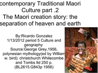 contemporary Traditional Maori Culture part .2 The Maori creation story: the separation of heaven and earth By:Ricardo Gonzalez 1/13/2012 period 5 Culture and geography  Source:George Grey,1956, polynesian mythology(ed by William w. bird): christchurch Whitecombe and Tombs ltd 250 p. (BL2615.G843p 1956) 