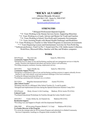 “RICKY ALVAREZ”
(Héctor Ricardo Alvarez)
1419 Zepol Rd # 102 - Santa Fe, NM 87507
608-695-2553
hectoricardo@hotmail.com
STRENGTHS
* Bilingual Professional (Spanish-English)
* 8+ Years Working in the Human Services Sector, Supporting Minorities
* 8+ Years Working as a Coach, Advisor and Mentor for Youth and Families
* 8+ Years Working in School, Non-Profit and Community Environments
* 5+ Years Assisting People with Mental Health Challenges and Disabilities
* 5+ Years Working as a Teacher in After School Programs in classroom environments
* 7+ Years Organizing Leisure and Entertainment Activities for Non-Profit Org.
* Software proficiency: Final Cut Pro 7; Sound track Pro; CS6 Adobe master Collection;
Word-Press; Microsoft Office; familiar with Mac and Window computers
WORK
2016-Present The Life Link Santa Fe, NM (USA)
Community Support Worker
*Designing recovery plans of care and facilitating coaching and case management services to help the
hungry, homeless and displaced individuals and families achieve self-sufficiency
*Providing emergency assistance, housing, employment services
2014-2016 Agave Health, Inc. Santa Fe, NM (USA)
Community Support Worker
*Designing a comprehensive plan of care and facilitating coaching sessions to support culturally diverse
families to cope with cultural, social and emotional challenges in the local community
*Leading the bilingual parenting skills group
*Facilitating a parenting skills training to my co-workers
2013-2014 Magellan International School Austin-TX (USA)
After School Teacher
*Working with kids as a Bilingual After School Teacher (2d, 3rd and 4th grade)
*Designed and implemented activities during the Spanish Immersion Summer Camp 2014
2010-Present Ricky Alvarez’s Life Coaching Madison, WI & Austin-TX (USA)
Cultural Coach
*Facilitated Educational Workshops for Families through the Latino Health Council
2010-2013 Create Ability Inc. & Channels Inc. Madison-WI (USA)
Residential Support
*Providing Care and Support to People with Developmental Disabilities
2006-2009 4P-Juventura Program (Bethel C. S. Corp) Madison-WI (USA)
Co-Funder/Director of the Program
*Co-wrote the strategic plan for 4P-Juventura Program and submitted it to Bethel Community
Services Corporation, resulting in a Program Grant awarded in 2006
 