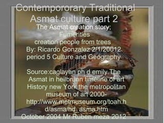 Contempororary Traditional Asmat culture part 2  The Asmat creation story;  Fumerities   creation people from trees  By: Ricardo Gonzalez 2/1/20012 period 5 Culture and Geography Source:caglayan ph d emily The Asmat in heilbrunn timeline of art History new York the metropolitan museum of art 2000- http://www.metmuseum.org/toah.hd/asma/hd_asma.htm October 2004 Mr Ruben meza 2012 