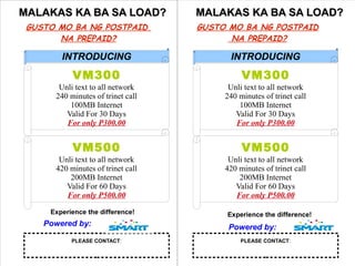MALAKAS KA BA SA LOAD?
GUSTO MO BA NG POSTPAID
NA PREPAID?

MALAKAS KA BA SA LOAD?
GUSTO MO BA NG POSTPAID
NA PREPAID?

INTRODUCING

INTRODUCING

VM300

VM300

Unli text to all network
240 minutes of trinet call
100MB Internet
Valid For 30 Days
For only P300.00

Unli text to all network
240 minutes of trinet call
100MB Internet
Valid For 30 Days
For only P300.00

VM500

VM500

Unli text to all network
420 minutes of trinet call
200MB Internet
Valid For 60 Days
For only P500.00

Unli text to all network
420 minutes of trinet call
200MB Internet
Valid For 60 Days
For only P500.00

Experience the difference!

Powered by:
PLEASE CONTACT:

Experience the difference!

Powered by:
PLEASE CONTACT:

 
