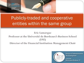 Publicly-traded and cooperative
  entities within the same group
                      Eric Lamarque
Professor at the Université de Bordeaux’s Business School
                           (IAE)
 Director of the Financial Institution Management Chair
 