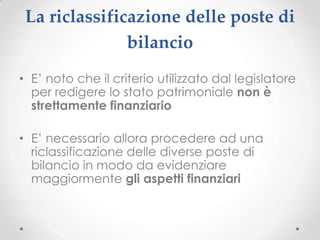 La riclassificazione delle poste di
               bilancio
• E’ noto che il criterio utilizzato dal legislatore
  per redigere lo stato patrimoniale non è
  strettamente finanziario

• E’ necessario allora procedere ad una
  riclassificazione delle diverse poste di
  bilancio in modo da evidenziare
  maggiormente gli aspetti finanziari
 