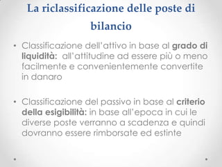 La riclassificazione delle poste di
                   bilancio
• Classificazione dell’attivo in base al grado di
  liquidità: all’attitudine ad essere più o meno
  facilmente e convenientemente convertite
  in danaro

• Classificazione del passivo in base al criterio
  della esigibilità: in base all’epoca in cui le
  diverse poste verranno a scadenza e quindi
  dovranno essere rimborsate ed estinte
 