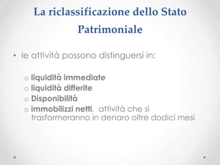 La riclassificazione dello Stato
                 Patrimoniale

• le attività possono distinguersi in:

  o liquidità immediate
  o liquidità differite
  o Disponibilità
  o immobilizzi netti, attività che si
    trasformeranno in denaro oltre dodici mesi
 