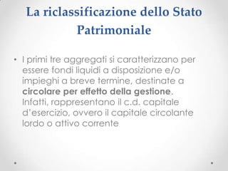La riclassificazione dello Stato
            Patrimoniale

• I primi tre aggregati si caratterizzano per
  essere fondi liquidi a disposizione e/o
  impieghi a breve termine, destinate a
  circolare per effetto della gestione.
  Infatti, rappresentano il c.d. capitale
  d’esercizio, ovvero il capitale circolante
  lordo o attivo corrente
 