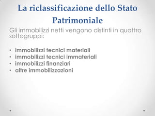 La riclassificazione dello Stato
             Patrimoniale
Gli immobilizzi netti vengono distinti in quattro
sottogruppi:

•   immobilizzi tecnici materiali
•   immobilizzi tecnici immateriali
•   immobilizzi finanziari
•   altre immobilizzazioni
 