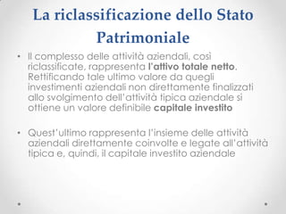 La riclassificazione dello Stato
            Patrimoniale
• Il complesso delle attività aziendali, così
  riclassificate, rappresenta l’attivo totale netto.
  Rettificando tale ultimo valore da quegli
  investimenti aziendali non direttamente finalizzati
  allo svolgimento dell’attività tipica aziendale si
  ottiene un valore definibile capitale investito

• Quest’ultimo rappresenta l’insieme delle attività
  aziendali direttamente coinvolte e legate all’attività
  tipica e, quindi, il capitale investito aziendale
 