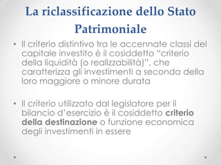 La riclassificazione dello Stato
            Patrimoniale
• Il criterio distintivo tra le accennate classi del
  capitale investito è il cosiddetto “criterio
  della liquidità (o realizzabilità)”, che
  caratterizza gli investimenti a seconda della
  loro maggiore o minore durata

• Il criterio utilizzato dal legislatore per il
  bilancio d’esercizio è il cosiddetto criterio
  della destinazione o funzione economica
  degli investimenti in essere
 
