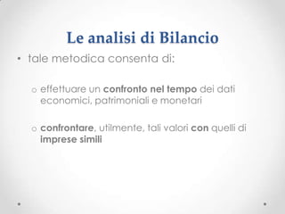 Le analisi di Bilancio
• tale metodica consenta di:

  o effettuare un confronto nel tempo dei dati
    economici, patrimoniali e monetari

  o confrontare, utilmente, tali valori con quelli di
    imprese simili
 