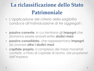 La riclassificazione dello Stato
            Patrimoniale
• L’applicazione del criterio della esigibilità
  conduce all’individuazione di tre aggregati :

• passivo corrente, in cui rientrano gli impegni che
  dovranno essere onorati entro dodici mesi
• passivo consolidato, che rappresentano impegni
  da onorare oltre i dodici mesi
• capitale proprio, il complesso dei mezzi monetari
  conferiti, a titolo di capitale di rischio, dai proprietari
  dell’impresa
 