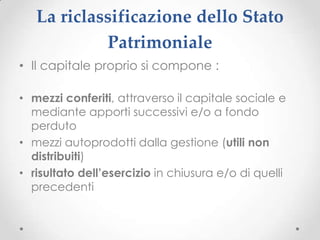 La riclassificazione dello Stato
            Patrimoniale
• Il capitale proprio si compone :

• mezzi conferiti, attraverso il capitale sociale e
  mediante apporti successivi e/o a fondo
  perduto
• mezzi autoprodotti dalla gestione (utili non
  distribuiti)
• risultato dell’esercizio in chiusura e/o di quelli
  precedenti
 