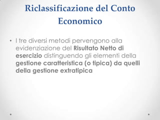 Riclassificazione del Conto
             Economico

• I tre diversi metodi pervengono alla
  evidenziazione del Risultato Netto di
  esercizio distinguendo gli elementi della
  gestione caratteristica (o tipica) da quelli
  della gestione extratipica
 