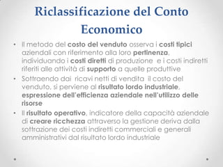 Riclassificazione del Conto
              Economico
• Il metodo del costo del venduto osserva i costi tipici
  aziendali con riferimento alla loro pertinenza,
  individuando i costi diretti di produzione e i costi indiretti
  riferiti alle attività di supporto a quelle produttive
• Sottraendo dai ricavi netti di vendita il costo del
  venduto, si perviene al risultato lordo industriale,
  espressione dell’efficienza aziendale nell’utilizzo delle
  risorse
• Il risultato operativo, indicatore della capacità aziendale
  di creare ricchezza attraverso la gestione deriva dalla
  sottrazione dei costi indiretti commerciali e generali
  amministrativi dal risultato lordo industriale
 