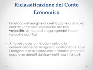 Riclassificazione del Conto
              Economico
• Il metodo del margine di contribuzione osserva ed
  analizza i costi tipici in relazione alla loro
  variabilità, scindendoli e aggregandoli in costi
  variabili e costi fissi

• Attraverso questo metodo si arriva alla
  determinazione del margine di contribuzione, ossia
  il margine di ricavo lordo che le vendite generano
  dopo aver detratti dai ricavi netti i costi variabili
 