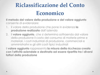 Riclassificazione del Conto
               Economico
Il metodo del valore della produzione e del valore aggiunto
consente di evidenziare:
1. il valore della produzione che pone in evidenza la
     produzione realizzata dall’azienda
2. il valore aggiunto, che si determina sottraendo dal valore
     della produzione il costo del consumo di materie prime e
     materiali, i costi industriali di produzione, commerciali e
     amministrativi e gli altri costi tipici industriali
il valore aggiunto rappresenta la misura della ricchezza creata
con l’attività aziendale e destinata ad essere ripartita tra i diversi
fattori della produzione
 