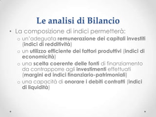 Le analisi di Bilancio
• La composizione di indici permetterà:
  o un’adeguata remunerazione dei capitali investiti
    (indici di redditività)
  o un utilizzo efficiente dei fattori produttivi (indici di
    economicità)
  o una scelta coerente delle fonti di finanziamento
    da contrapporre agli investimenti effettuati
    (margini ed indici finanziario-patrimoniali)
  o una capacità di onorare i debiti contratti (indici
    di liquidità)
 