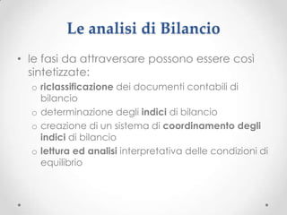 Le analisi di Bilancio
• le fasi da attraversare possono essere così
  sintetizzate:
  o riclassificazione dei documenti contabili di
    bilancio
  o determinazione degli indici di bilancio
  o creazione di un sistema di coordinamento degli
    indici di bilancio
  o lettura ed analisi interpretativa delle condizioni di
    equilibrio
 
