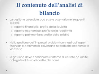 Il contenuto dell’analisi di
                bilancio
• La gestione aziendale può essere osservata nei seguenti
  aspetti:
   o Aspetto finanziario: profilo della liquidità
   o Aspetto economico: profilo della redditività
   o Aspetto patrimoniale: profilo della solidità

• Nella gestione dell’impresa i problemi connessi agli aspetti
  finanziari e patrimoniali si riversano su problemi economici e
  viceversa

• la gestione deve considerare il sistema di entrate ed uscite
  collegate al flusso di costi e dei ricavi
 