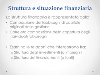 Struttura e situazione finanziaria
La struttura finanziaria è rappresentata dalla:
• Composizione dei fabbisogni di capitale
  originati dalla gestione
• Correlata composizione della copertura degli
  individuati fabbisogni

• Esamina le relazioni che intercorrono tra:
  o Struttura degli investimenti (o impieghi)
  o Struttura dei finanziamenti (o fonti)
 