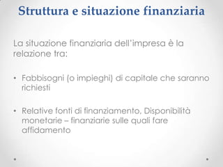 Struttura e situazione finanziaria

La situazione finanziaria dell’impresa è la
relazione tra:

• Fabbisogni (o impieghi) di capitale che saranno
  richiesti

• Relative fonti di finanziamento, Disponibilità
  monetarie – finanziarie sulle quali fare
  affidamento
 