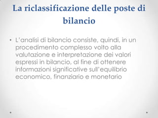 La riclassificazione delle poste di
               bilancio

• L’analisi di bilancio consiste, quindi, in un
  procedimento complesso volto alla
  valutazione e interpretazione dei valori
  espressi in bilancio, al fine di ottenere
  informazioni significative sull’equilibrio
  economico, finanziario e monetario
 