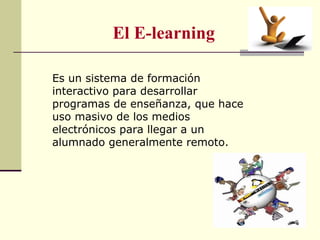 El E-learning 
Es un sistema de formación 
interactivo para desarrollar 
programas de enseñanza, que hace 
uso masivo de los medios 
electrónicos para llegar a un 
alumnado generalmente remoto. 
 