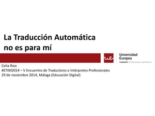 La Traducción Automática 
no es para mí 
Celia Rico 
#ETIM2014 – V Encuentro de Traductores e Intérpretes Profesionales 
29 de noviembre 2014, Málaga (Educación Digital) 
 