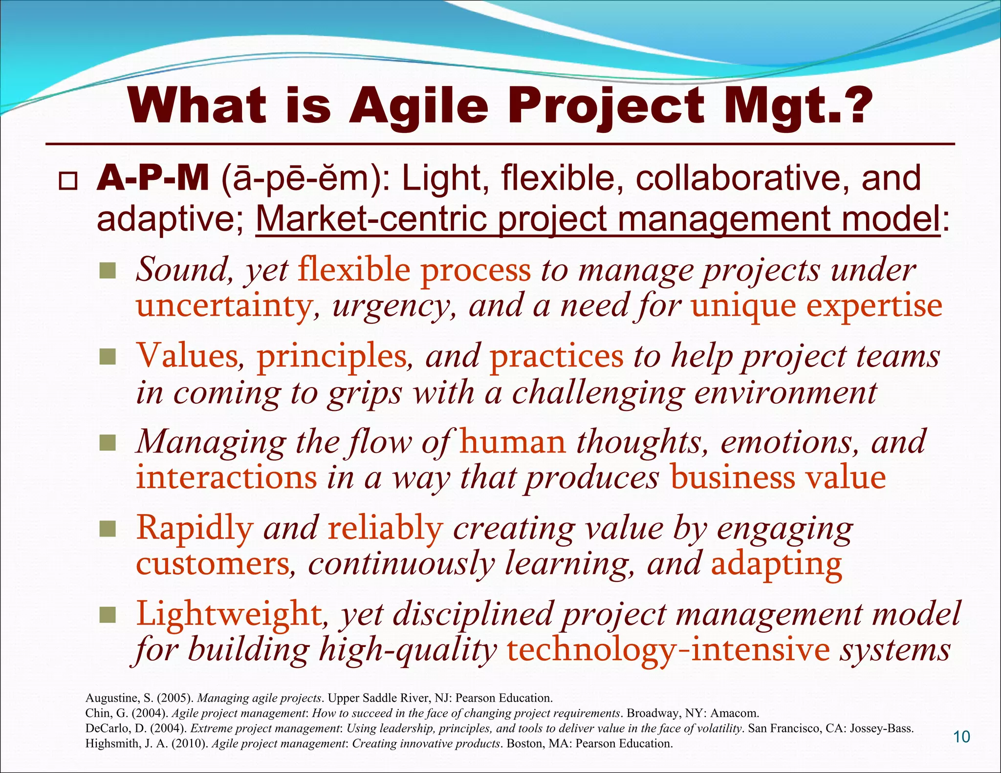 What is Agile Project Mgt.?
     A-P-M (ā-pē-ĕm): Light, flexible, collaborative, and
      adaptive; Market-centric project management model:
       Sound, yet flexible process to manage projects under
        uncertainty, urgency, and a need for unique expertise
       Values, principles, and practices to help project teams
        in coming to grips with a challenging environment
       Managing the flow of human thoughts, emotions, and
        interactions in a way that produces business value
       Rapidly and reliably creating value by engaging
        customers, continuously learning, and adapting
       Lightweight, yet disciplined project management model
        for building high-quality technology-intensive systems
    Augustine, S. (2005). Managing agile projects. Upper Saddle River, NJ: Pearson Education.
    Chin, G. (2004). Agile project management: How to succeed in the face of changing project requirements. Broadway, NY: Amacom.
    DeCarlo, D. (2004). Extreme project management: Using leadership, principles, and tools to deliver value in the face of volatility. San Francisco, CA: Jossey-Bass.
    Highsmith, J. A. (2010). Agile project management: Creating innovative products. Boston, MA: Pearson Education.                                                       10
 