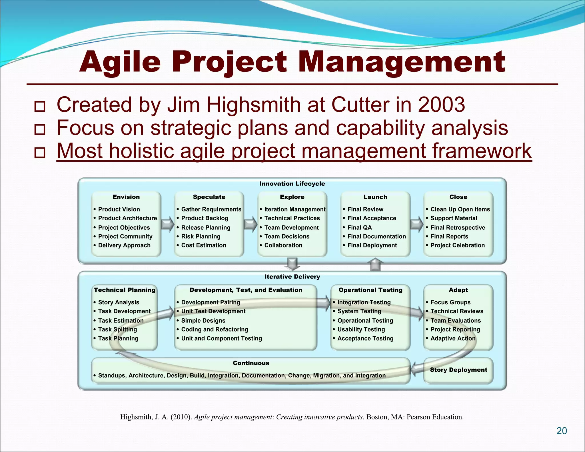 Agile Project Management
   Created by Jim Highsmith at Cutter in 2003
   Focus on strategic plans and capability analysis
   Most holistic agile project management framework
                                                                 Innovation Lifecycle

             Envision                     Speculate                     Explore                       Launch                  Close

        Product Vision              Gather Requirements         Iteration Management        Final Review           Clean Up Open Items
        Product Architecture        Product Backlog             Technical Practices         Final Acceptance       Support Material
        Project Objectives          Release Planning            Team Development            Final QA               Final Retrospective
        Project Community           Risk Planning               Team Decisions              Final Documentation    Final Reports
        Delivery Approach           Cost Estimation             Collaboration               Final Deployment       Project Celebration




                                                                   Iterative Delivery

       Technical Planning               Development, Test, and Evaluation                    Operational Testing              Adapt

        Story Analysis              Development Pairing                                   Integration Testing       Focus Groups
        Task Development            Unit Test Development                                 System Testing            Technical Reviews
        Task Estimation             Simple Designs                                        Operational Testing       Team Evaluations
        Task Splitting              Coding and Refactoring                                Usability Testing         Project Reporting
        Task Planning               Unit and Component Testing                            Acceptance Testing        Adaptive Action



                                                         Continuous
                                                                                                                       Story Deployment
        Standups, Architecture, Design, Build, Integration, Documentation, Change, Migration, and Integration




                Highsmith, J. A. (2010). Agile project management: Creating innovative products. Boston, MA: Pearson Education.
                                                                                                                                              20
 
