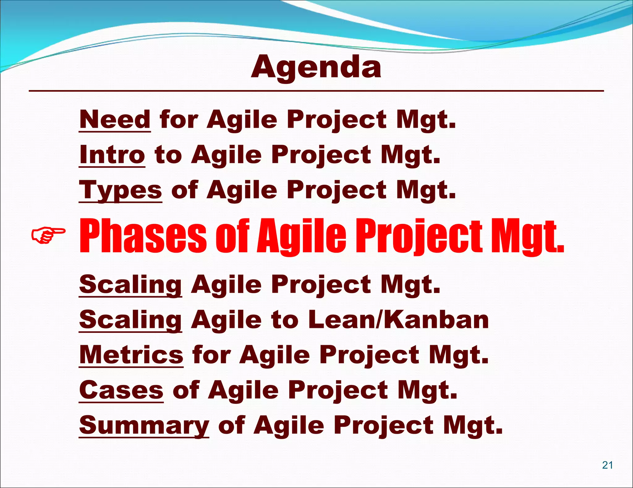 Agenda
  Need for Agile Project Mgt.
  Intro to Agile Project Mgt.
  Types of Agile Project Mgt.

 Phases of Agile Project Mgt.
  Scaling Agile Project Mgt.
  Scaling Agile to Lean/Kanban
  Metrics for Agile Project Mgt.
  Cases of Agile Project Mgt.
  Summary of Agile Project Mgt.
                                   21
 