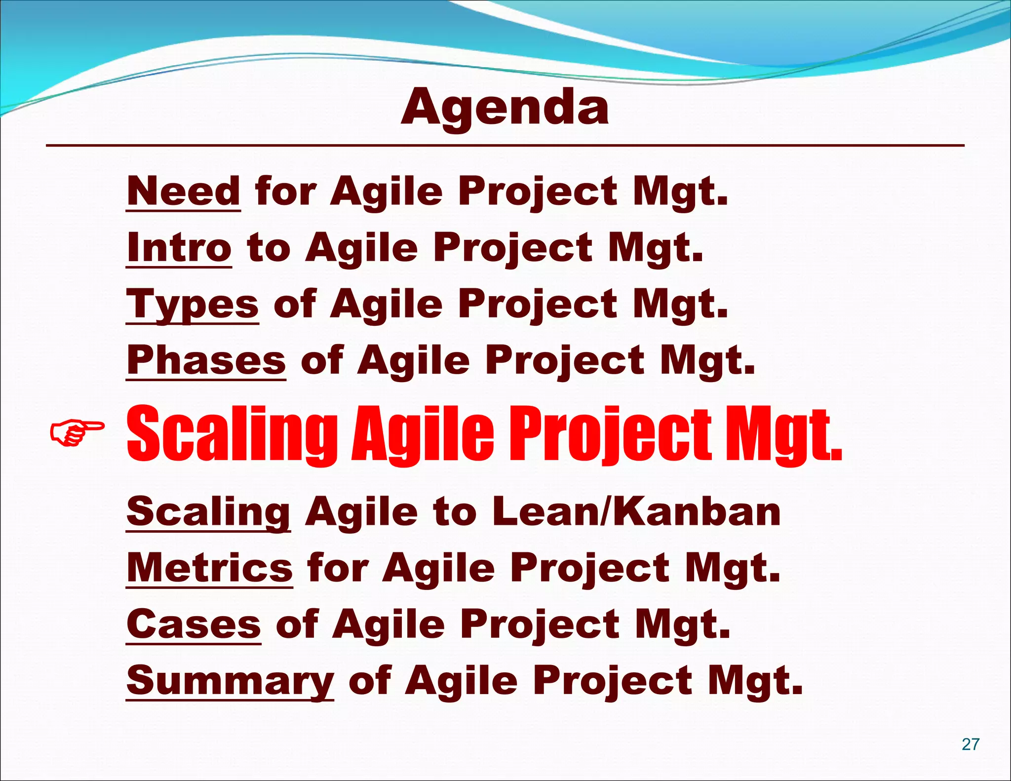 Agenda
  Need for Agile Project Mgt.
  Intro to Agile Project Mgt.
  Types of Agile Project Mgt.
  Phases of Agile Project Mgt.

 Scaling Agile Project Mgt.
  Scaling Agile to Lean/Kanban
  Metrics for Agile Project Mgt.
  Cases of Agile Project Mgt.
  Summary of Agile Project Mgt.
                                   27
 
