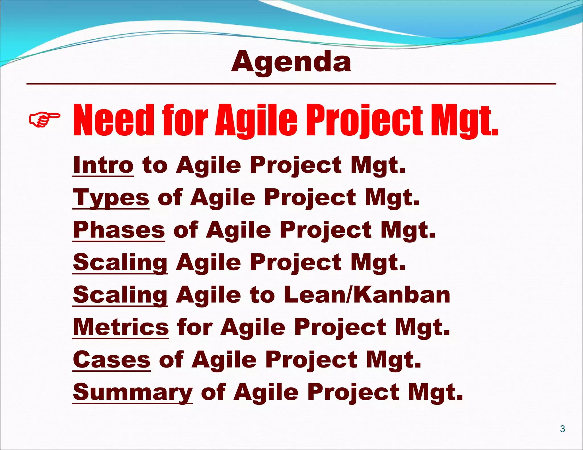 Agenda

 Need for Agile Project Mgt.
  Intro to Agile Project Mgt.
  Types of Agile Project Mgt.
  Phases of Agile Project Mgt.
  Scaling Agile Project Mgt.
  Scaling Agile to Lean/Kanban
  Metrics for Agile Project Mgt.
  Cases of Agile Project Mgt.
  Summary of Agile Project Mgt.
                                   3
 