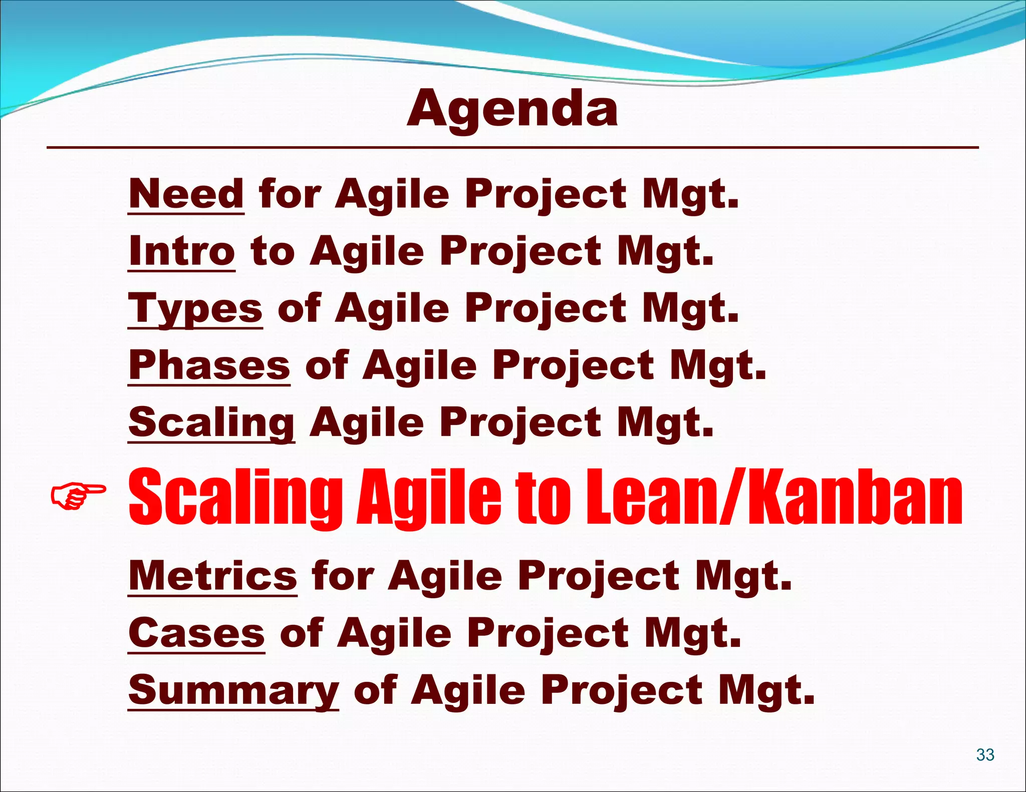 Agenda
  Need for Agile Project Mgt.
  Intro to Agile Project Mgt.
  Types of Agile Project Mgt.
  Phases of Agile Project Mgt.
  Scaling Agile Project Mgt.

 Scaling Agile to Lean/Kanban
  Metrics for Agile Project Mgt.
  Cases of Agile Project Mgt.
  Summary of Agile Project Mgt.
                                   33
 