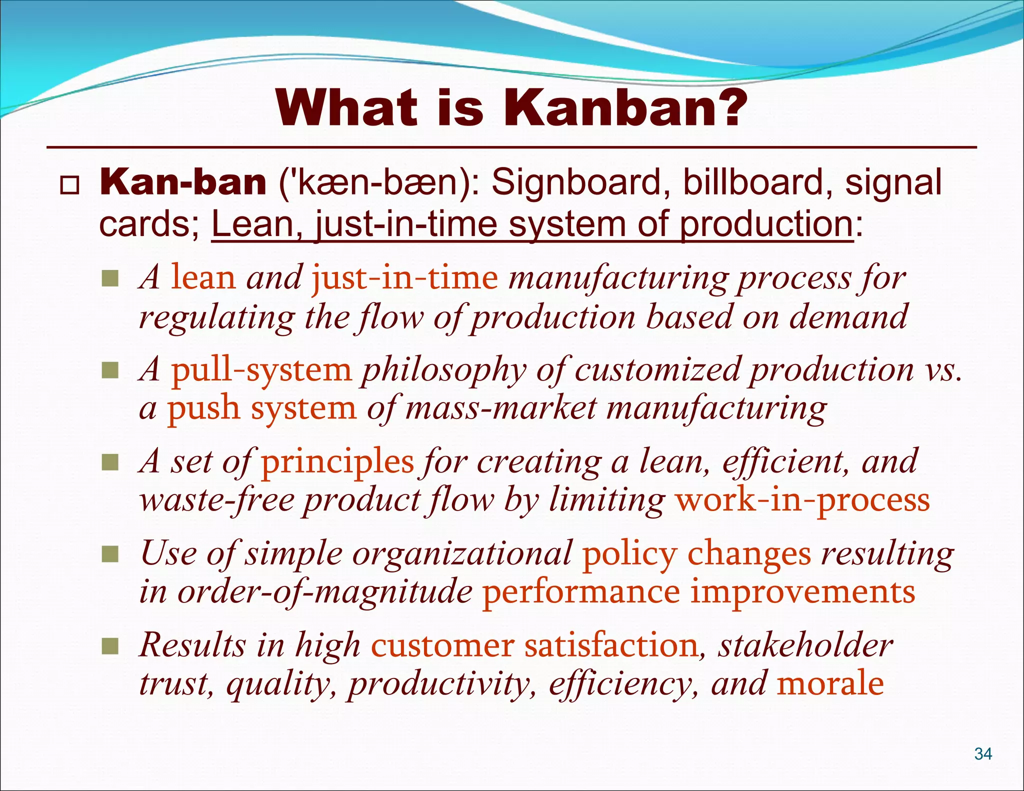 What is Kanban?
   Kan-ban ('kæn-bæn): Signboard, billboard, signal
    cards; Lean, just-in-time system of production:
     A lean and just-in-time manufacturing process for
      regulating the flow of production based on demand
     A pull-system philosophy of customized production vs.
      a push system of mass-market manufacturing
     A set of principles for creating a lean, efficient, and
      waste-free product flow by limiting work-in-process
     Use of simple organizational policy changes resulting
      in order-of-magnitude performance improvements
     Results in high customer satisfaction, stakeholder
      trust, quality, productivity, efficiency, and morale
                                                                34
 