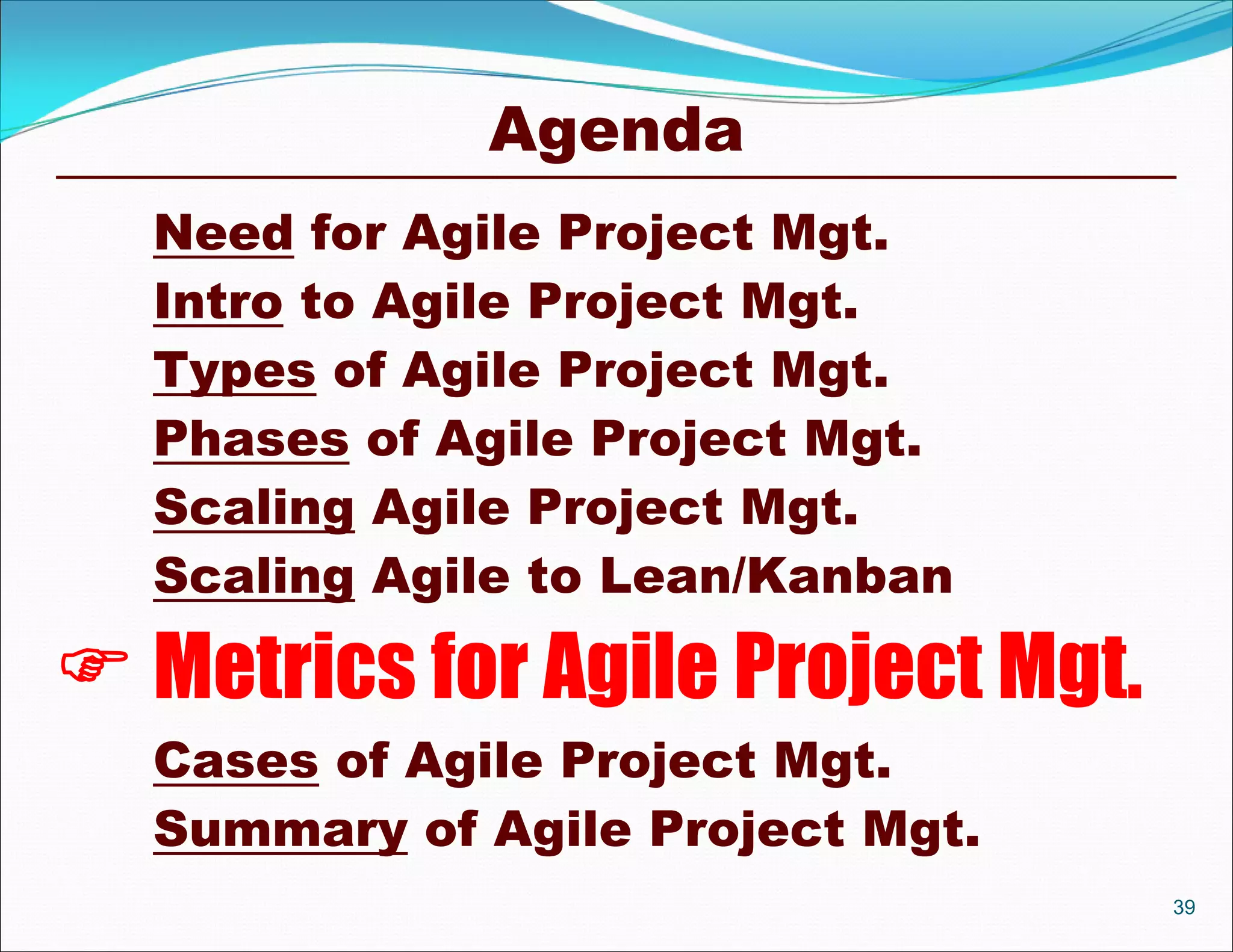 Agenda
  Need for Agile Project Mgt.
  Intro to Agile Project Mgt.
  Types of Agile Project Mgt.
  Phases of Agile Project Mgt.
  Scaling Agile Project Mgt.
  Scaling Agile to Lean/Kanban

 Metrics for Agile Project Mgt.
  Cases of Agile Project Mgt.
  Summary of Agile Project Mgt.
                                   39
 