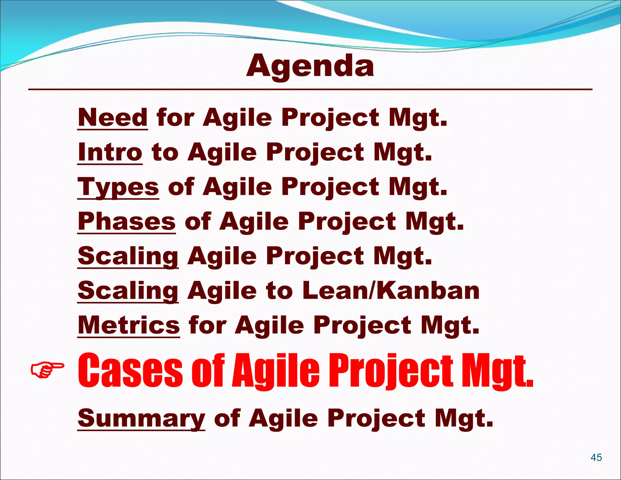 Agenda
  Need for Agile Project Mgt.
  Intro to Agile Project Mgt.
  Types of Agile Project Mgt.
  Phases of Agile Project Mgt.
  Scaling Agile Project Mgt.
  Scaling Agile to Lean/Kanban
  Metrics for Agile Project Mgt.

 Cases of Agile Project Mgt.
  Summary of Agile Project Mgt.
                                   45
 