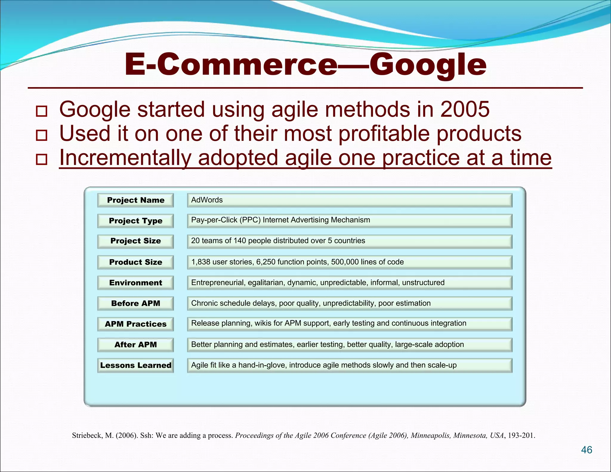 E-Commerce—Google
   Google started using agile methods in 2005
   Used it on one of their most profitable products
   Incrementally adopted agile one practice at a time
               Project Name               AdWords

                Project Type              Pay-per-Click (PPC) Internet Advertising Mechanism

                Project Size              20 teams of 140 people distributed over 5 countries

                Product Size              1,838 user stories, 6,250 function points, 500,000 lines of code

                Environment               Entrepreneurial, egalitarian, dynamic, unpredictable, informal, unstructured

                 Before APM               Chronic schedule delays, poor quality, unpredictability, poor estimation

               APM Practices              Release planning, wikis for APM support, early testing and continuous integration

                  After APM               Better planning and estimates, earlier testing, better quality, large-scale adoption

             Lessons Learned              Agile fit like a hand-in-glove, introduce agile methods slowly and then scale-up




     Striebeck, M. (2006). Ssh: We are adding a process. Proceedings of the Agile 2006 Conference (Agile 2006), Minneapolis, Minnesota, USA, 193-201.
                                                                                                                                                        46
 