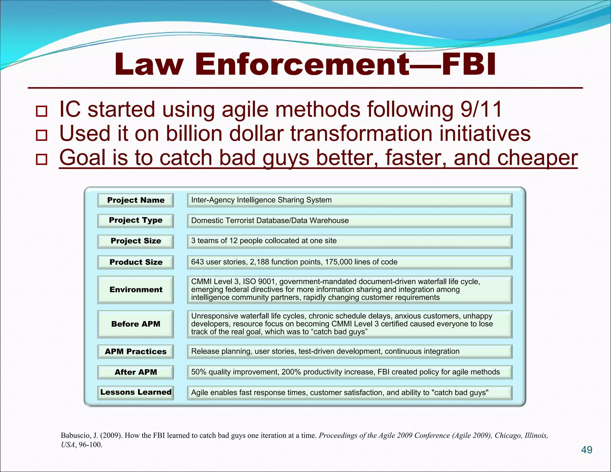 Law Enforcement—FBI
   IC started using agile methods following 9/11
   Used it on billion dollar transformation initiatives
   Goal is to catch bad guys better, faster, and cheaper
                  Project Name               Inter-Agency Intelligence Sharing System

                   Project Type              Domestic Terrorist Database/Data Warehouse

                    Project Size             3 teams of 12 people collocated at one site

                   Product Size              643 user stories, 2,188 function points, 175,000 lines of code

                                             CMMI Level 3, ISO 9001, government-mandated document-driven waterfall life cycle,
                   Environment               emerging federal directives for more information sharing and integration among
                                             intelligence community partners, rapidly changing customer requirements

                                             Unresponsive waterfall life cycles, chronic schedule delays, anxious customers, unhappy
                    Before APM               developers, resource focus on becoming CMMI Level 3 certified caused everyone to lose
                                             track of the real goal, which was to “catch bad guys”

                  APM Practices              Release planning, user stories, test-driven development, continuous integration

                     After APM               50% quality improvement, 200% productivity increase, FBI created policy for agile methods

                Lessons Learned              Agile enables fast response times, customer satisfaction, and ability to "catch bad guys"




    Babuscio, J. (2009). How the FBI learned to catch bad guys one iteration at a time. Proceedings of the Agile 2009 Conference (Agile 2009), Chicago, Illinois,
    USA, 96-100.
                                                                                                                                                                    49
 