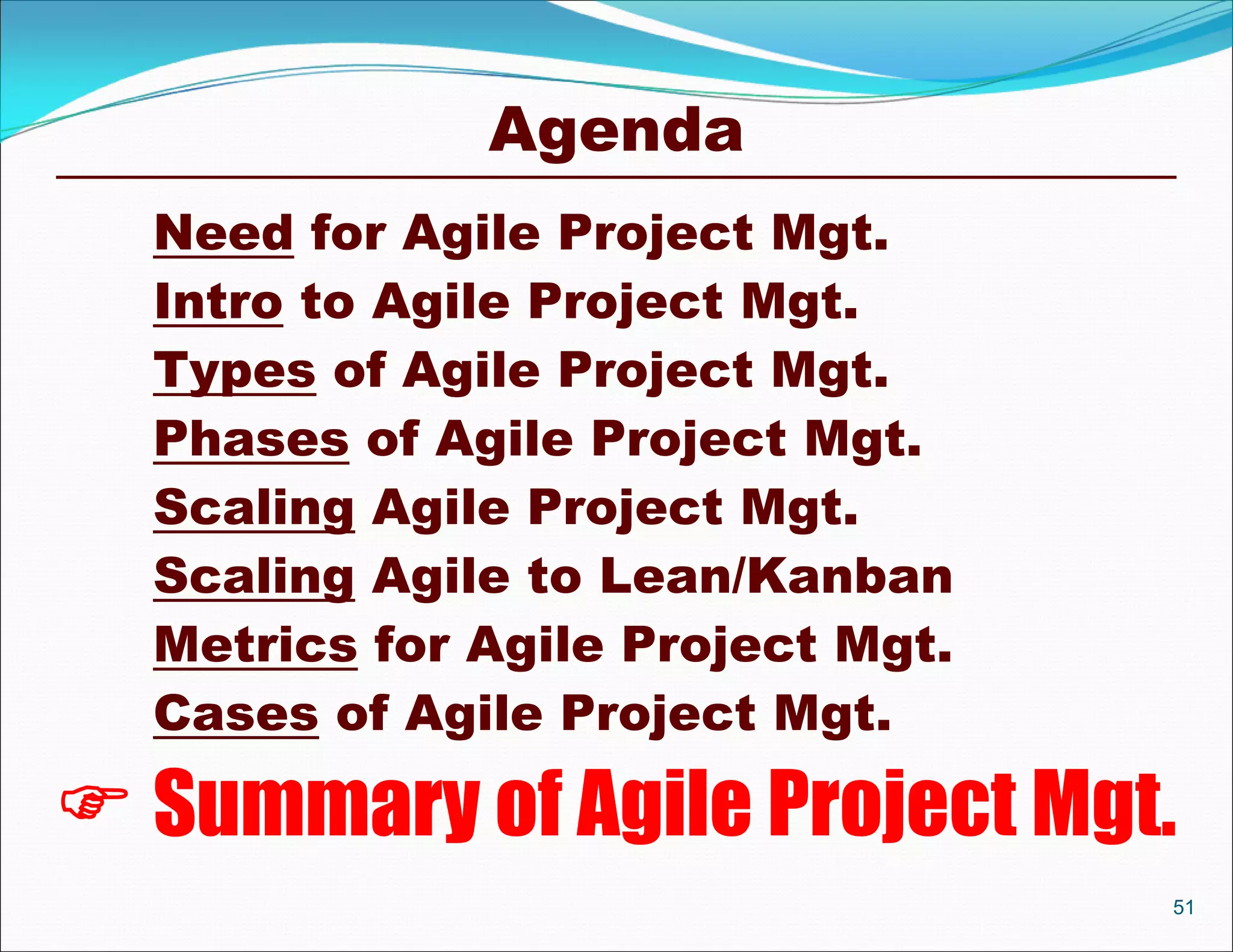 Agenda
  Need for Agile Project Mgt.
  Intro to Agile Project Mgt.
  Types of Agile Project Mgt.
  Phases of Agile Project Mgt.
  Scaling Agile Project Mgt.
  Scaling Agile to Lean/Kanban
  Metrics for Agile Project Mgt.
  Cases of Agile Project Mgt.

 Summary of Agile Project Mgt.
                                   51
 