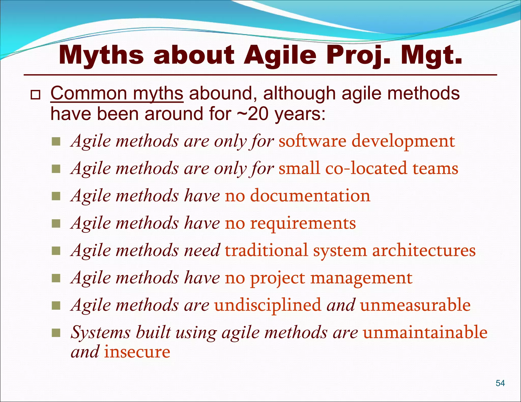 Myths about Agile Proj. Mgt.
   Common myths abound, although agile methods
    have been around for ~20 years:
     Agile methods are only for software development
     Agile methods are only for small co-located teams
     Agile methods have no documentation
     Agile methods have no requirements
     Agile methods need traditional system architectures
     Agile methods have no project management
     Agile methods are undisciplined and unmeasurable
     Systems built using agile methods are unmaintainable
      and insecure
                                                             54
 