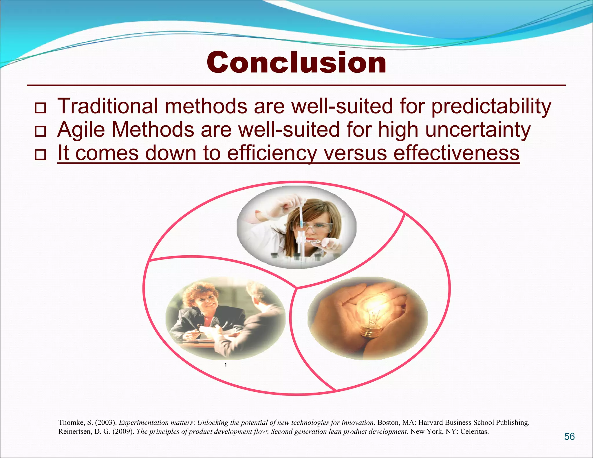 Conclusion
   Traditional methods are well-suited for predictability
   Agile Methods are well-suited for high uncertainty
   It comes down to efficiency versus effectiveness




    Thomke, S. (2003). Experimentation matters: Unlocking the potential of new technologies for innovation. Boston, MA: Harvard Business School Publishing.
    Reinertsen, D. G. (2009). The principles of product development flow: Second generation lean product development. New York, NY: Celeritas.
                                                                                                                                                              56
 